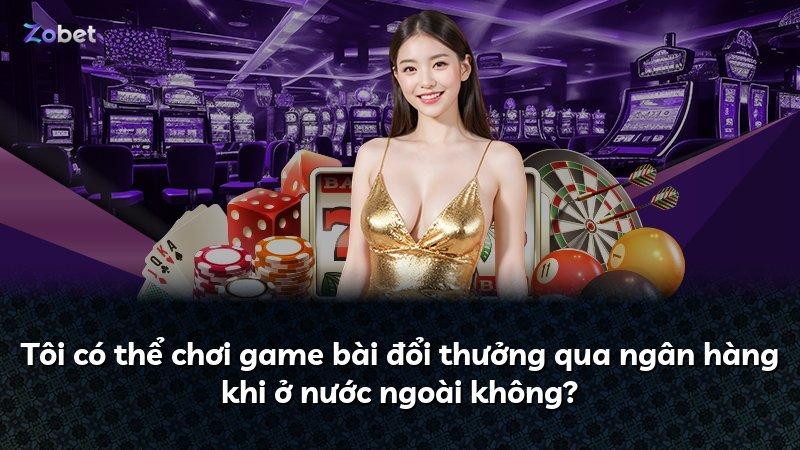 Tôi có thể chơi game bài đổi thưởng qua ngân hàng khi ở nước ngoài không?