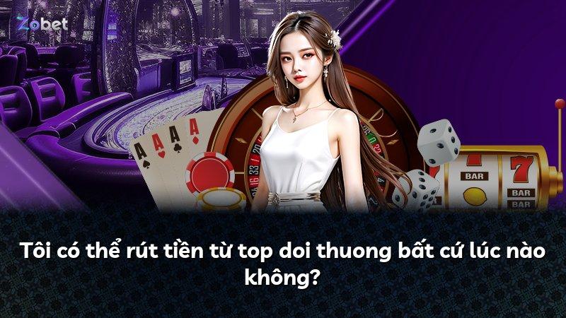 Tôi có thể rút tiền từ top doi thuong bất cứ lúc nào không?